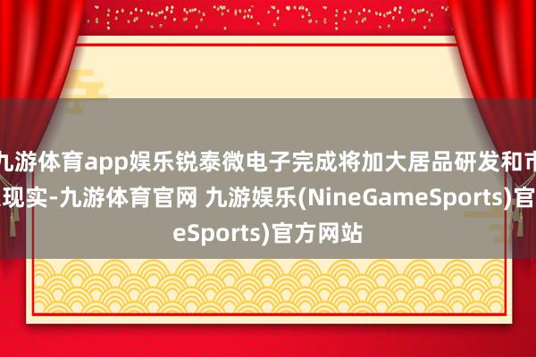 九游体育app娱乐锐泰微电子完成将加大居品研发和市集导入现实-九游体育官网 九游娱乐(NineGameSports)官方网站