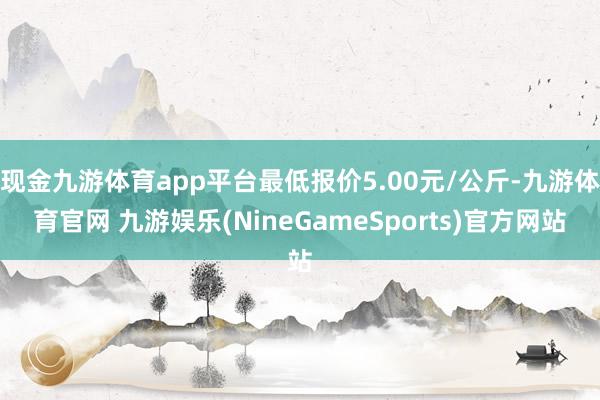现金九游体育app平台最低报价5.00元/公斤-九游体育官网 九游娱乐(NineGameSports)官方网站