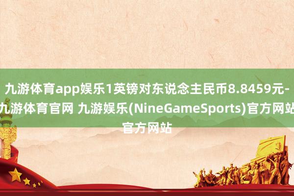 九游体育app娱乐1英镑对东说念主民币8.8459元-九游体育官网 九游娱乐(NineGameSports)官方网站