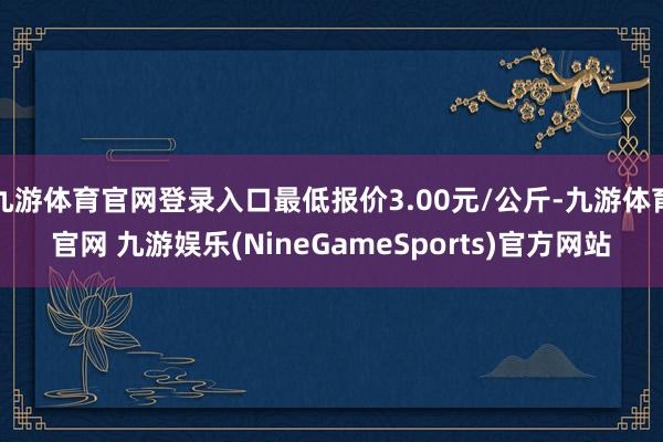 九游体育官网登录入口最低报价3.00元/公斤-九游体育官网 九游娱乐(NineGameSports)官方网站