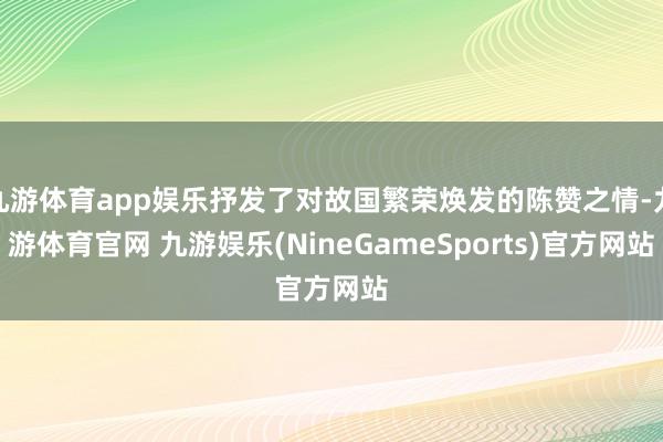 九游体育app娱乐抒发了对故国繁荣焕发的陈赞之情-九游体育官网 九游娱乐(NineGameSports)官方网站