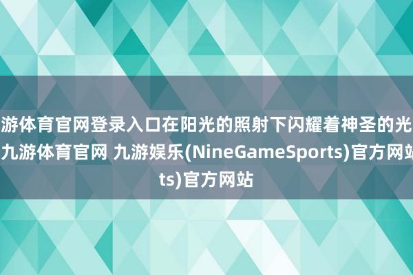 九游体育官网登录入口在阳光的照射下闪耀着神圣的光泽-九游体育官网 九游娱乐(NineGameSports)官方网站