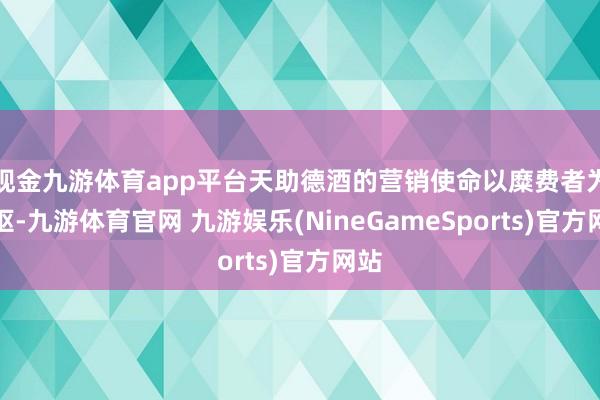 现金九游体育app平台天助德酒的营销使命以糜费者为中枢-九游体育官网 九游娱乐(NineGameSports)官方网站