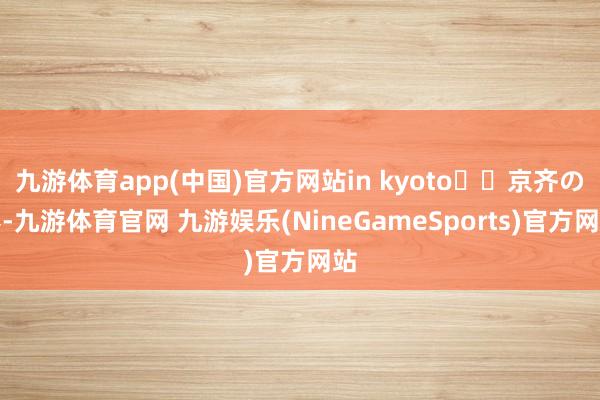 九游体育app(中国)官方网站in kyoto⛩️京齐の春-九游体育官网 九游娱乐(NineGameSports)官方网站
