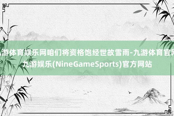 九游体育娱乐网咱们将资格饱经世故雪雨-九游体育官网 九游娱乐(NineGameSports)官方网站