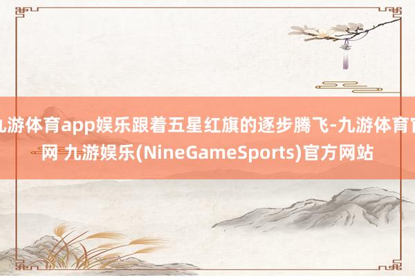 九游体育app娱乐跟着五星红旗的逐步腾飞-九游体育官网 九游娱乐(NineGameSports)官方网站