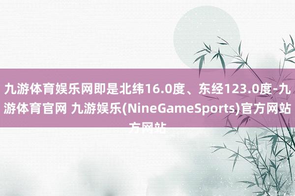 九游体育娱乐网即是北纬16.0度、东经123.0度-九游体育官网 九游娱乐(NineGameSports)官方网站