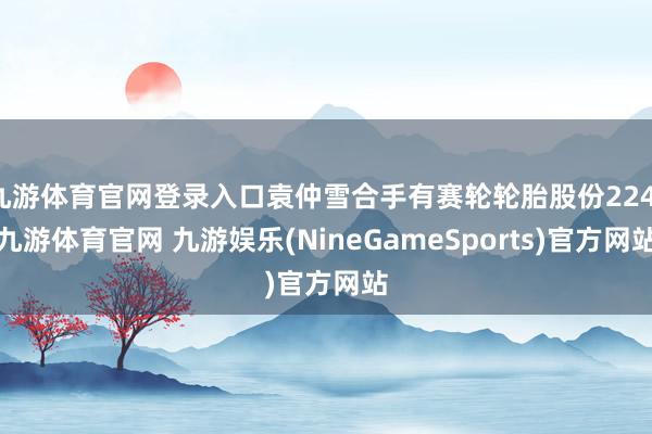 九游体育官网登录入口袁仲雪合手有赛轮轮胎股份224-九游体育官网 九游娱乐(NineGameSports)官方网站