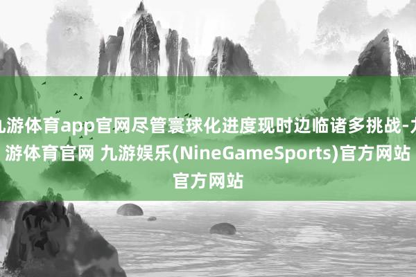 九游体育app官网尽管寰球化进度现时边临诸多挑战-九游体育官网 九游娱乐(NineGameSports)官方网站