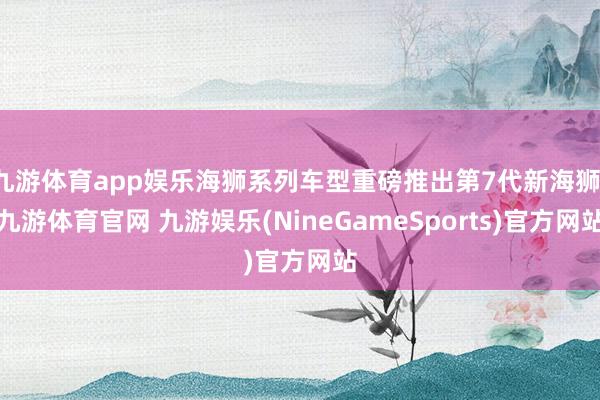 九游体育app娱乐海狮系列车型重磅推出第7代新海狮-九游体育官网 九游娱乐(NineGameSports)官方网站