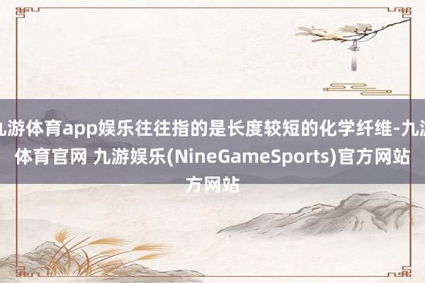 九游体育app娱乐往往指的是长度较短的化学纤维-九游体育官网 九游娱乐(NineGameSports)官方网站