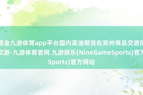 现金九游体育app平台国内菜油期货在郑州商品交游所上市交游-九游体育官网 九游娱乐(NineGameSports)官方网站
