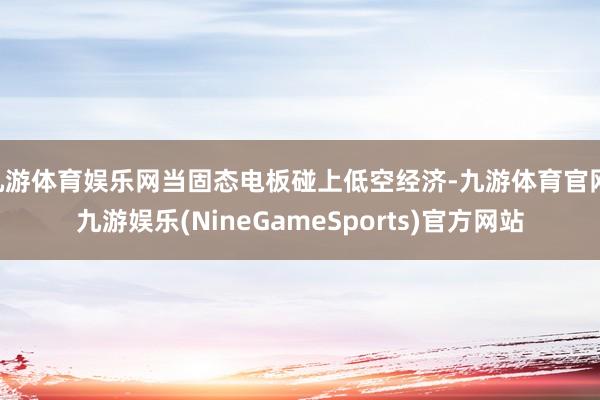 九游体育娱乐网当固态电板碰上低空经济-九游体育官网 九游娱乐(NineGameSports)官方网站