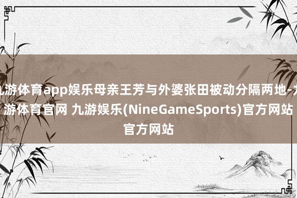 九游体育app娱乐母亲王芳与外婆张田被动分隔两地-九游体育官网 九游娱乐(NineGameSports)官方网站