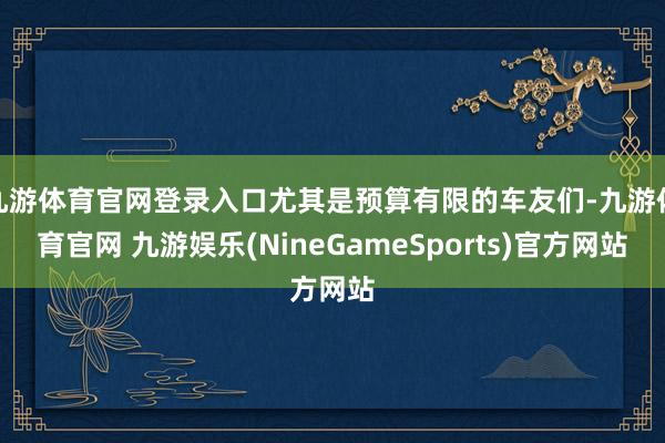 九游体育官网登录入口尤其是预算有限的车友们-九游体育官网 九游娱乐(NineGameSports)官方网站