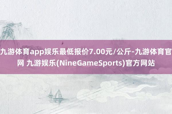 九游体育app娱乐最低报价7.00元/公斤-九游体育官网 九游娱乐(NineGameSports)官方网站