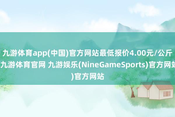 九游体育app(中国)官方网站最低报价4.00元/公斤-九游体育官网 九游娱乐(NineGameSports)官方网站