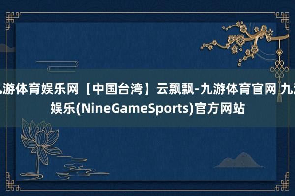九游体育娱乐网【中国台湾】云飘飘-九游体育官网 九游娱乐(NineGameSports)官方网站