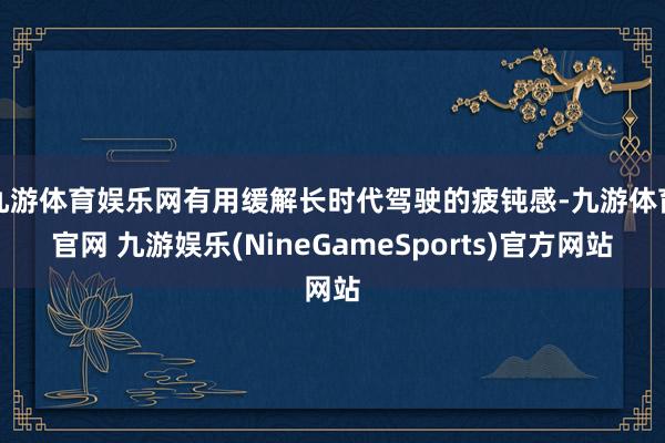 九游体育娱乐网有用缓解长时代驾驶的疲钝感-九游体育官网 九游娱乐(NineGameSports)官方网站