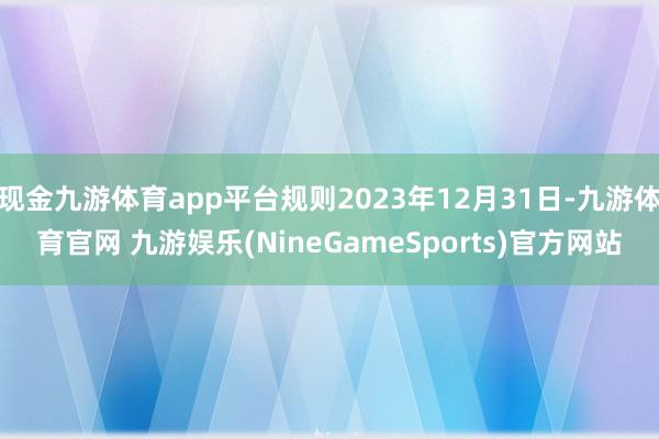 现金九游体育app平台规则2023年12月31日-九游体育官网 九游娱乐(NineGameSports)官方网站