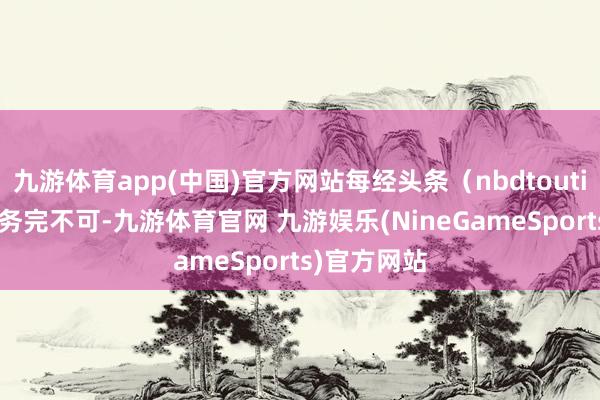 九游体育app(中国)官方网站每经头条（nbdtoutiao）——任务完不可-九游体育官网 九游娱乐(NineGameSports)官方网站