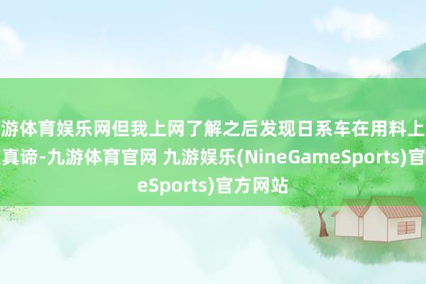九游体育娱乐网但我上网了解之后发现日系车在用料上貌似差点真谛-九游体育官网 九游娱乐(NineGameSports)官方网站