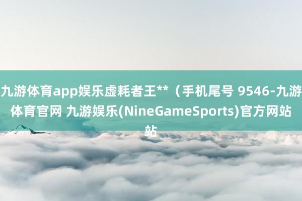九游体育app娱乐虚耗者王**（手机尾号 9546-九游体育官网 九游娱乐(NineGameSports)官方网站