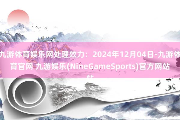 九游体育娱乐网处理效力：2024年12月04日-九游体育官网 九游娱乐(NineGameSports)官方网站
