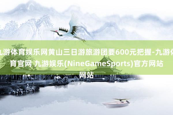 九游体育娱乐网黄山三日游旅游团要600元把握-九游体育官网 九游娱乐(NineGameSports)官方网站