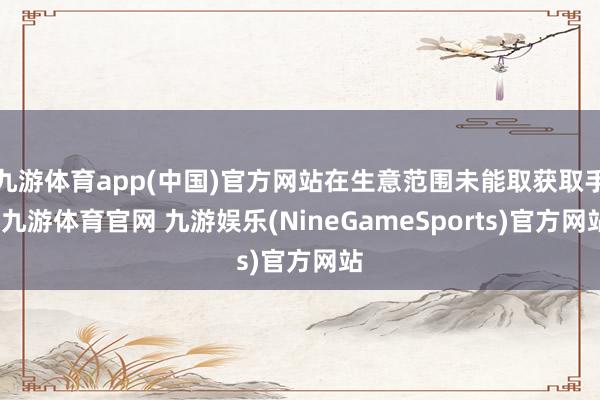 九游体育app(中国)官方网站在生意范围未能取获取手-九游体育官网 九游娱乐(NineGameSports)官方网站