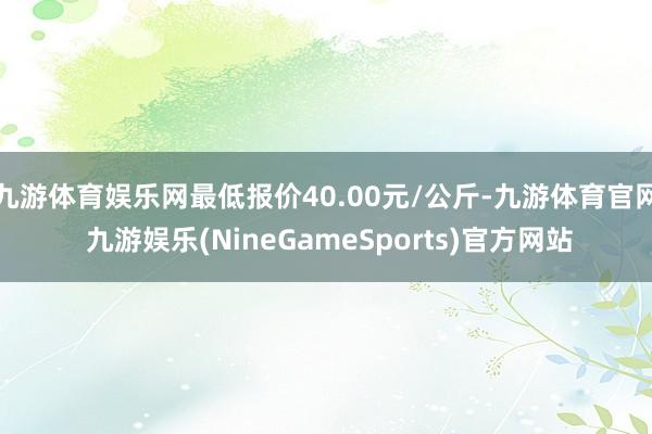 九游体育娱乐网最低报价40.00元/公斤-九游体育官网 九游娱乐(NineGameSports)官方网站
