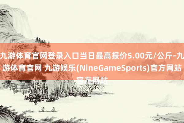 九游体育官网登录入口当日最高报价5.00元/公斤-九游体育官网 九游娱乐(NineGameSports)官方网站
