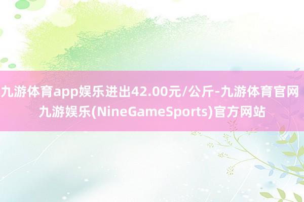 九游体育app娱乐进出42.00元/公斤-九游体育官网 九游娱乐(NineGameSports)官方网站