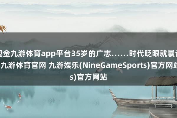 现金九游体育app平台35岁的广志……时代眨眼就曩昔-九游体育官网 九游娱乐(NineGameSports)官方网站