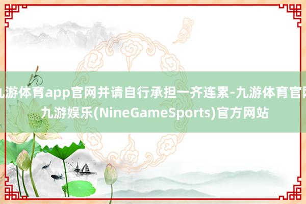 九游体育app官网并请自行承担一齐连累-九游体育官网 九游娱乐(NineGameSports)官方网站