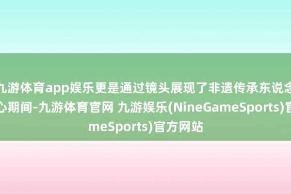 九游体育app娱乐更是通过镜头展现了非遗传承东说念主的匠心期间-九游体育官网 九游娱乐(NineGameSports)官方网站
