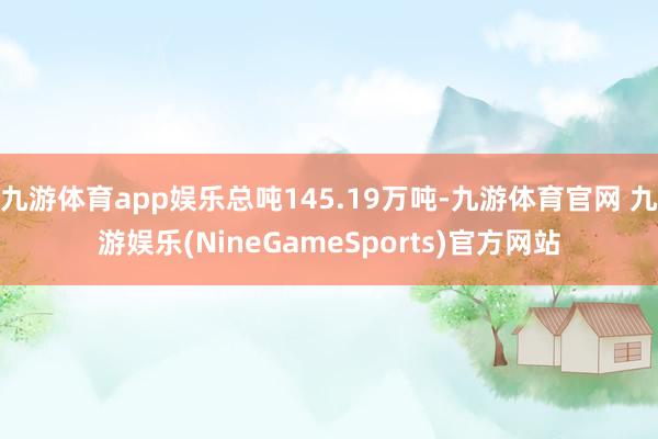 九游体育app娱乐总吨145.19万吨-九游体育官网 九游娱乐(NineGameSports)官方网站