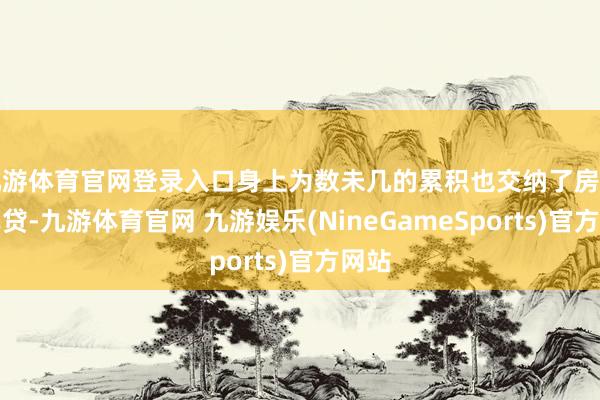 九游体育官网登录入口身上为数未几的累积也交纳了房贷和车贷-九游体育官网 九游娱乐(NineGameSports)官方网站