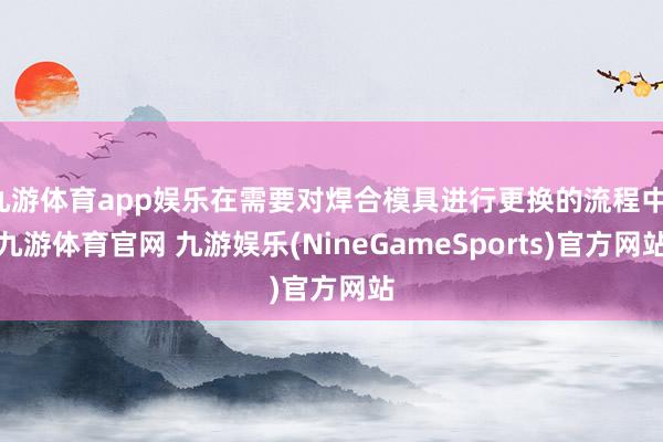 九游体育app娱乐在需要对焊合模具进行更换的流程中-九游体育官网 九游娱乐(NineGameSports)官方网站