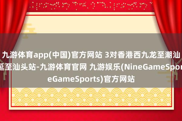 九游体育app(中国)官方网站 3对香港西九龙至潮汕的列车将蔓延至汕头站-九游体育官网 九游娱乐(NineGameSports)官方网站