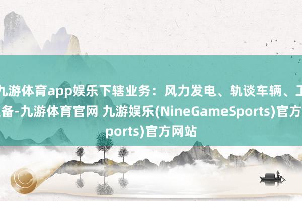九游体育app娱乐下辖业务：风力发电、轨谈车辆、工业装备-九游体育官网 九游娱乐(NineGameSports)官方网站