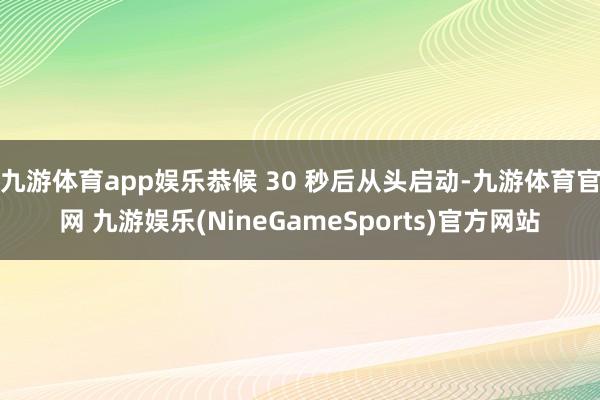 九游体育app娱乐恭候 30 秒后从头启动-九游体育官网 九游娱乐(NineGameSports)官方网站