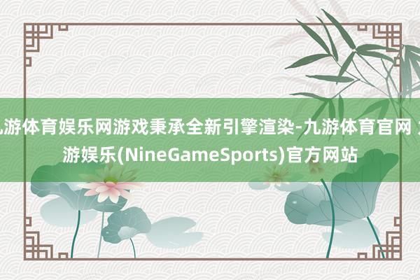九游体育娱乐网游戏秉承全新引擎渲染-九游体育官网 九游娱乐(NineGameSports)官方网站