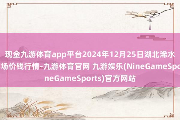 现金九游体育app平台2024年12月25日湖北浠水农居品批发商场价钱行情-九游体育官网 九游娱乐(NineGameSports)官方网站