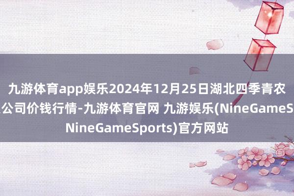 九游体育app娱乐2024年12月25日湖北四季青农贸市集措置有限公司价钱行情-九游体育官网 九游娱乐(NineGameSports)官方网站