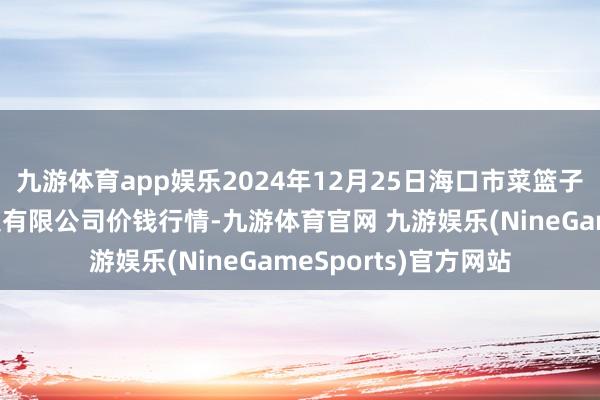 九游体育app娱乐2024年12月25日海口市菜篮子江楠农家具批发市集有限公司价钱行情-九游体育官网 九游娱乐(NineGameSports)官方网站