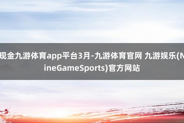 现金九游体育app平台3月-九游体育官网 九游娱乐(NineGameSports)官方网站