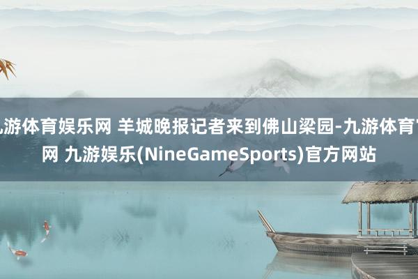 九游体育娱乐网 羊城晚报记者来到佛山梁园-九游体育官网 九游娱乐(NineGameSports)官方网站