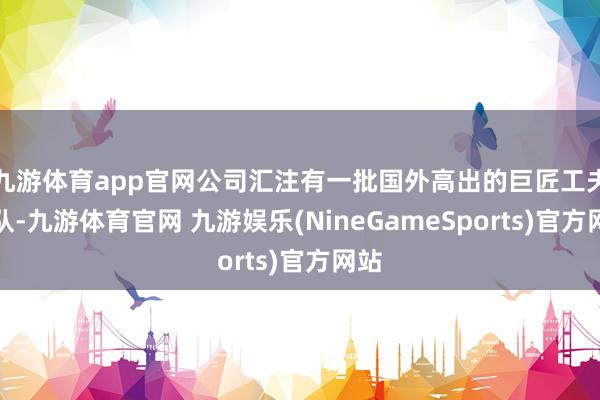 九游体育app官网公司汇注有一批国外高出的巨匠工夫团队-九游体育官网 九游娱乐(NineGameSports)官方网站