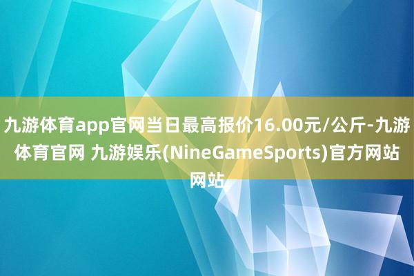 九游体育app官网当日最高报价16.00元/公斤-九游体育官网 九游娱乐(NineGameSports)官方网站